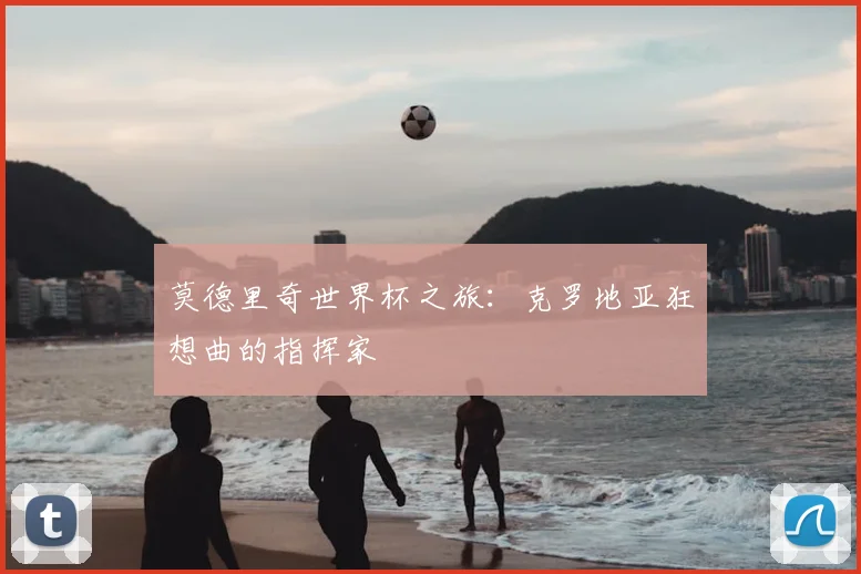 莫德里奇世界杯之旅:克罗地亚狂想曲的指挥家