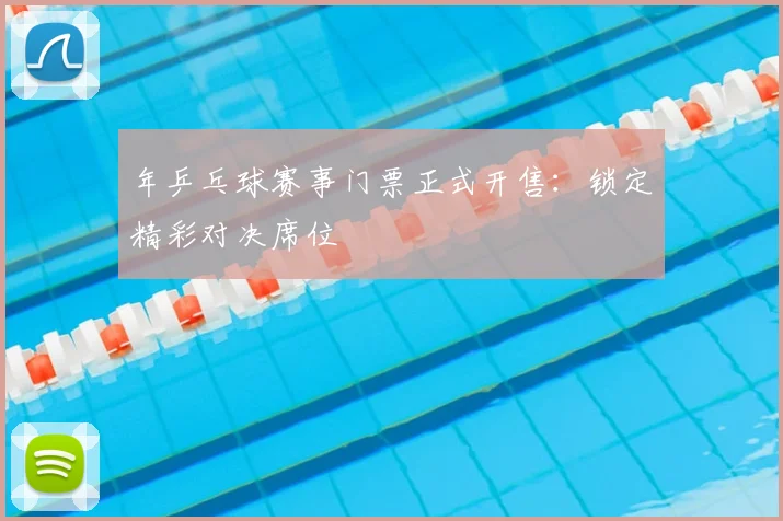 年乒乓球赛事门票正式开售：锁定精彩对决席位