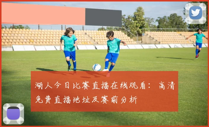 湖人今日比赛直播在线观看：高清免费直播地址及赛前分析