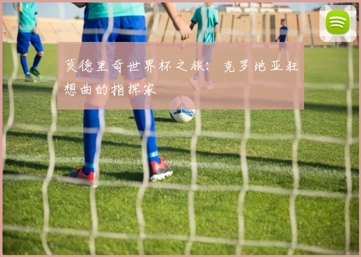 莫德里奇世界杯之旅：克罗地亚狂想曲的指挥家